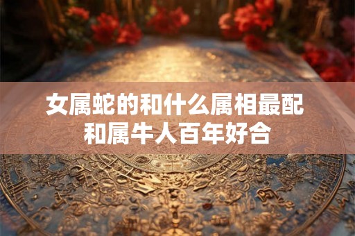 女属蛇的和什么属相最配 和属牛人百年好合