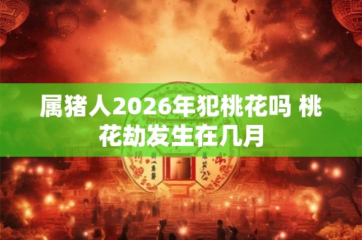 属猪人2026年犯桃花吗 桃花劫发生在几月 属猪人2026年犯桃花吗 桃花劫发生在几月