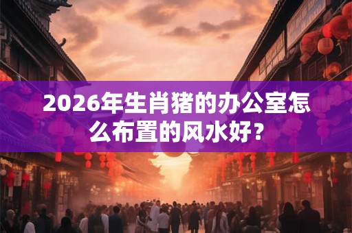 2026年生肖猪的办公室怎么布置的风水好？
