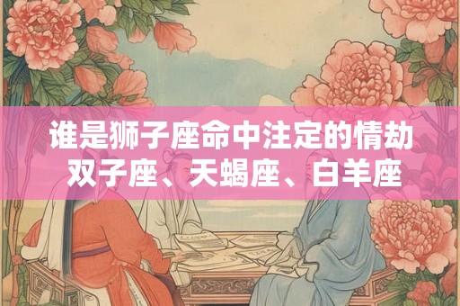 谁是狮子座命中注定的情劫 双子座、天蝎座、白羊座