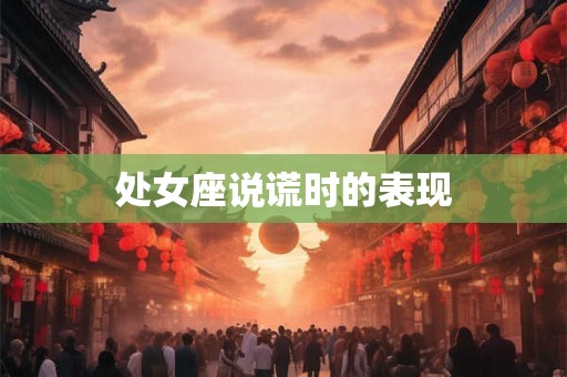 处女座说谎时的表现 处女座说谎时的表现
