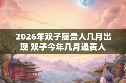 2026年双子座贵人几月出现 双子今年几月遇贵人