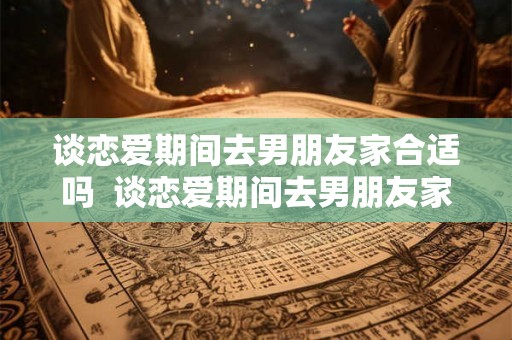 谈恋爱期间去男朋友家合适吗  谈恋爱期间去男朋友家合适吗