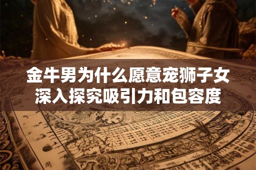 金牛男为什么愿意宠狮子女深入探究吸引力和包容度