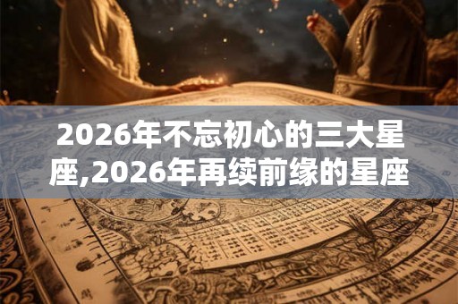 2026年不忘初心的三大星座,2026年再续前缘的星座