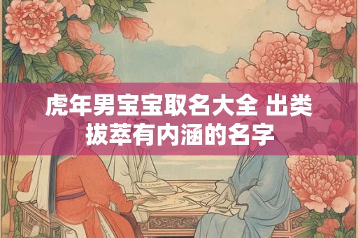 虎年男宝宝取名大全 出类拔萃有内涵的名字 虎年男宝宝取名大全 出类拔萃有内涵的名字