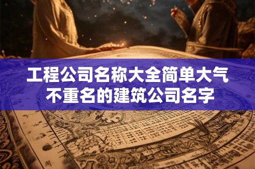工程公司名称大全简单大气 不重名的建筑公司名字