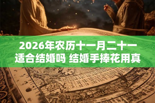 2026年农历十一月二十一适合结婚吗 结婚手捧花用真花假花