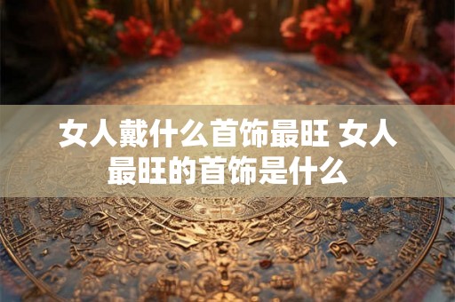 女人戴什么首饰最旺 女人最旺的首饰是什么