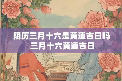 阴历三月十六是黄道吉日吗 三月十六黄道吉日 阴历三月十六是黄道吉日吗 三月十六黄道吉日