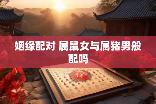 姻缘配对 属鼠女与属猪男般配吗 姻缘配对 属鼠女与属猪男般配吗