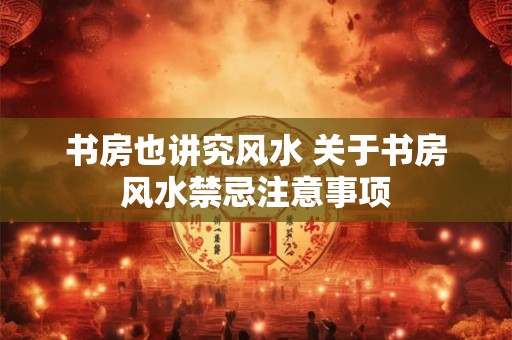 书房也讲究风水 关于书房风水禁忌注意事项 书房也讲究风水 关于书房风水禁忌注意事项