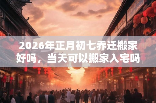 2026年正月初七乔迁搬家好吗，当天可以搬家入宅吗？