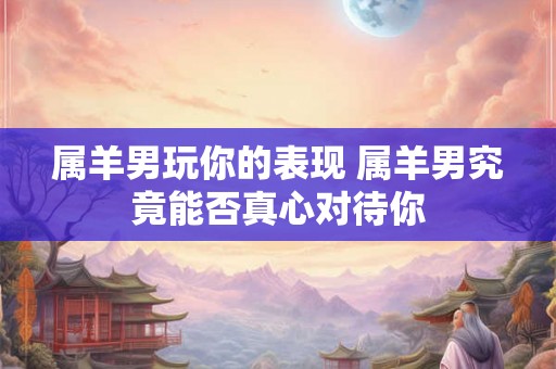 属羊男玩你的表现 属羊男究竟能否真心对待你