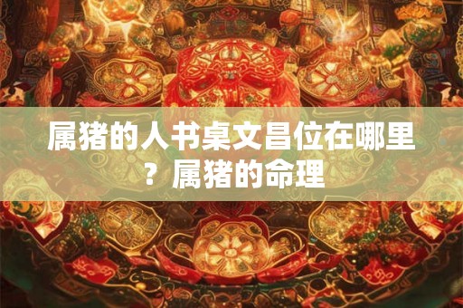 属猪的人书桌文昌位在哪里？属猪的命理
