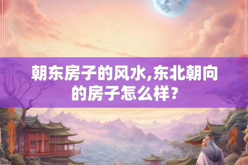 朝东房子的风水,东北朝向的房子怎么样？