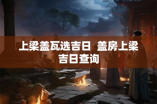 上梁盖瓦选吉日  盖房上梁吉日查询