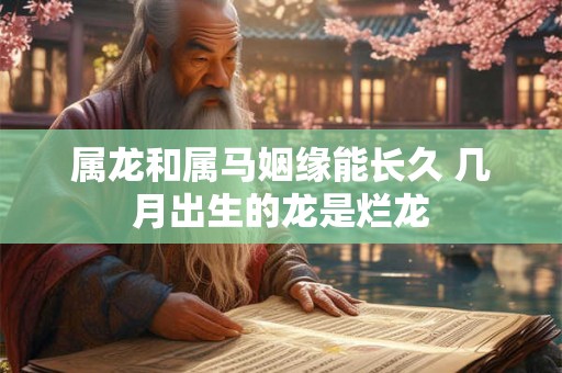 属龙和属马姻缘能长久 几月出生的龙是烂龙