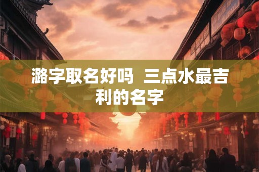 潞字取名好吗 三点水最吉利的名字 潞字取名好吗 三点水最吉利的名字