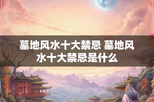 墓地风水十大禁忌 墓地风水十大禁忌是什么