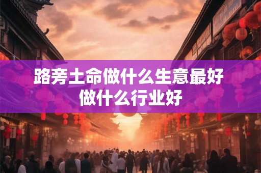 路旁土命做什么生意最好 做什么行业好 路旁土命做什么生意最好 做什么行业好