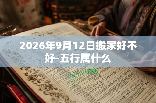 2026年9月12日搬家好不好-五行属什么 2026年9月12日搬家好不好-五行属什么
