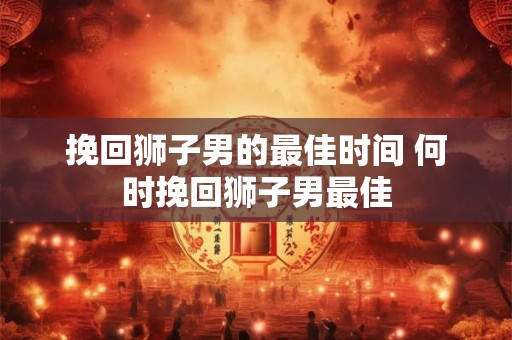 挽回狮子男的最佳时间 何时挽回狮子男最佳 挽回狮子男的最佳时间 何时挽回狮子男最佳