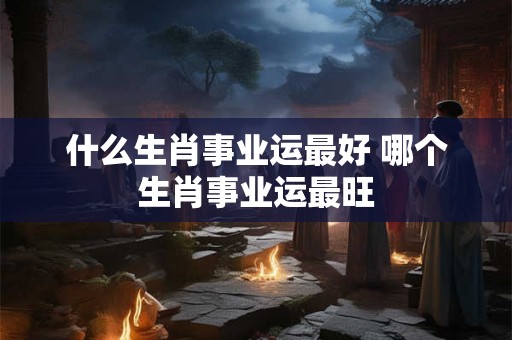 什么生肖事业运最好 哪个生肖事业运最旺
