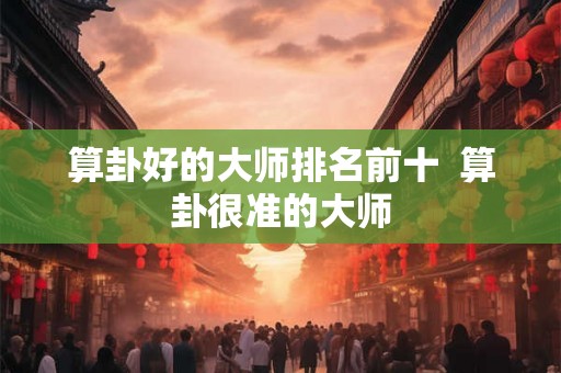 算卦好的大师排名前十  算卦很准的大师