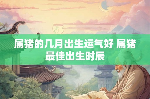 属猪的几月出生运气好 属猪最佳出生时辰 属猪的几月出生运气好 属猪最佳出生时辰