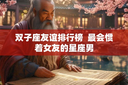 双子座友谊排行榜 最会惯着女友的星座男 双子座友谊排行榜 最会惯着女友的星座男