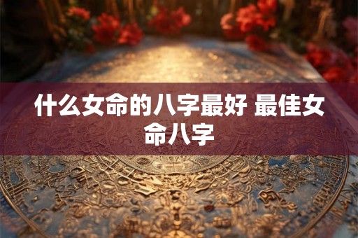 什么女命的八字最好 最佳女命八字