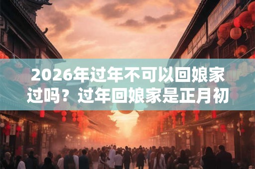 2026年过年不可以回娘家过吗？过年回娘家是正月初一还是初二？