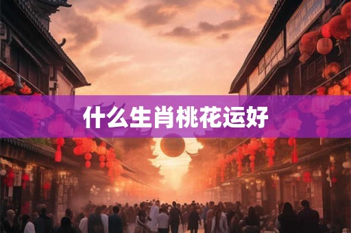 什么生肖桃花运好 什么生肖桃花运好