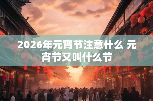 2026年元宵节注意什么 元宵节又叫什么节 2026年元宵节注意什么 元宵节又叫什么节
