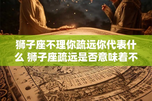 狮子座不理你疏远你代表什么 狮子座疏远是否意味着不关心