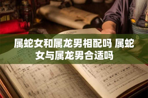 属蛇女和属龙男相配吗 属蛇女与属龙男合适吗