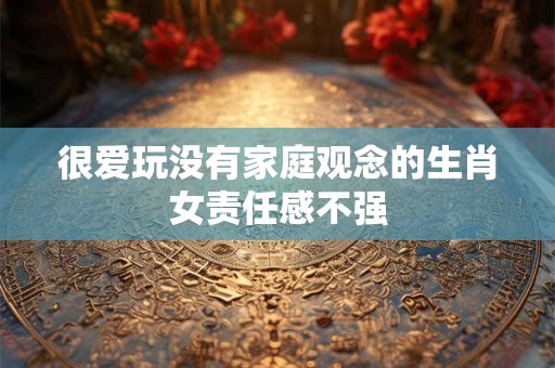 很爱玩没有家庭观念的生肖女责任感不强 很爱玩没有家庭观念的生肖女责任感不强