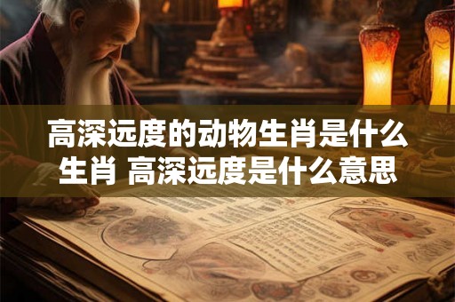 高深远度的动物生肖是什么生肖 高深远度是什么意思