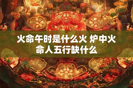 火命午时是什么火 炉中火命人五行缺什么