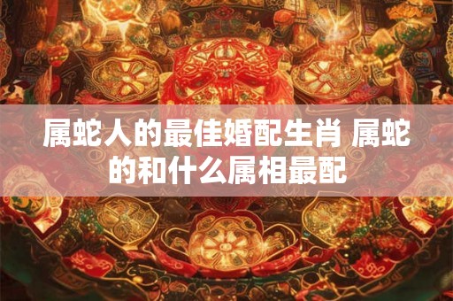 属蛇人的最佳婚配生肖 属蛇的和什么属相最配