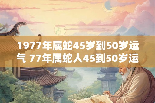 1977年属蛇45岁到50岁运气 77年属蛇人45到50岁运势如何