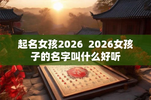 起名女孩2026 2026女孩子的名字叫什么好听 起名女孩2026 2026女孩子的名字叫什么好听
