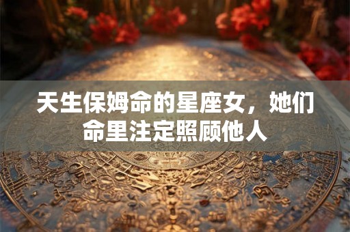 天生保姆命的星座女，她们命里注定照顾他人
