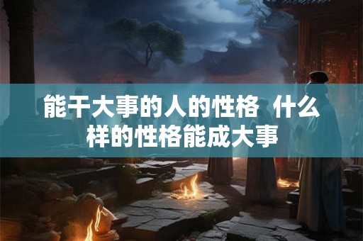 能干大事的人的性格 什么样的性格能成大事 能干大事的人的性格 什么样的性格能成大事