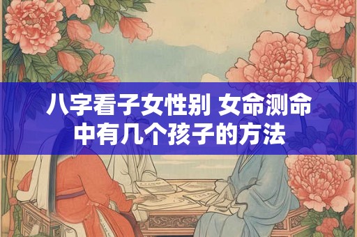 八字看子女性别 女命测命中有几个孩子的方法