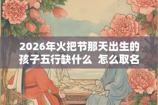2026年火把节那天出生的孩子五行缺什么 怎么取名 2026年火把节那天出生的孩子五行缺什么 怎么取名
