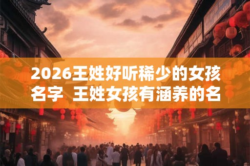 2026王姓好听稀少的女孩名字  王姓女孩有涵养的名字三个字
