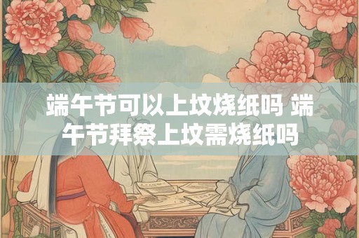 端午节可以上坟烧纸吗 端午节拜祭上坟需烧纸吗