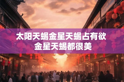 太阳天蝎金星天蝎占有欲 金星天蝎都很美 太阳天蝎金星天蝎占有欲 金星天蝎都很美